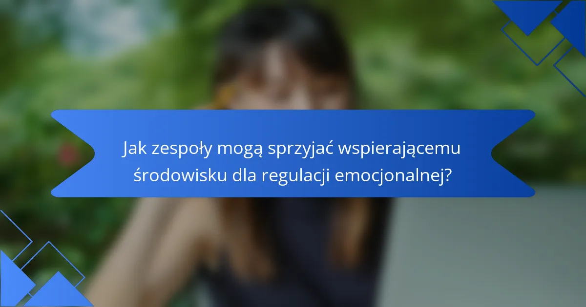 Jak zespoły mogą sprzyjać wspierającemu środowisku dla regulacji emocjonalnej?