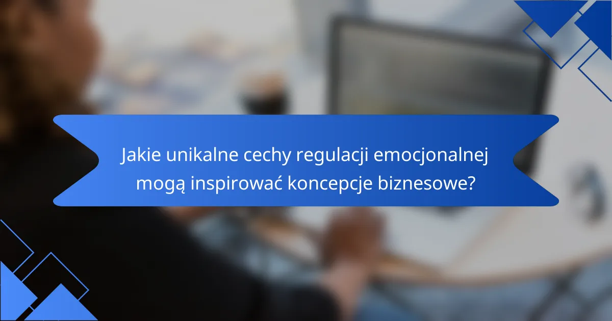 Jakie unikalne cechy regulacji emocjonalnej mogą inspirować koncepcje biznesowe?